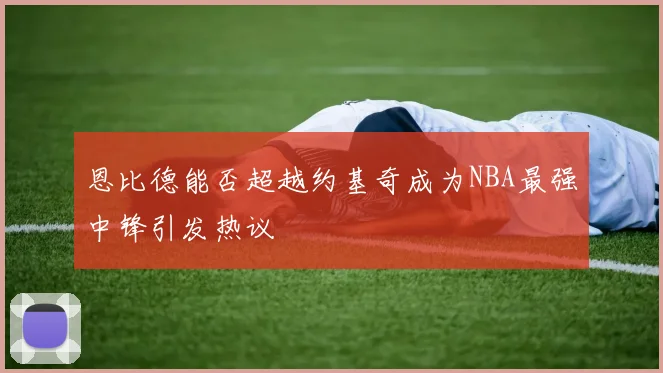 恩比德能否超越约基奇成为NBA最强中锋引发热议