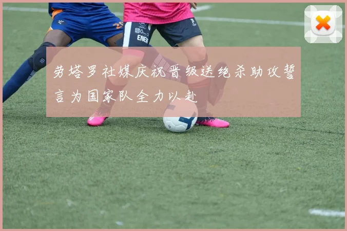 劳塔罗社媒庆祝晋级送绝杀助攻誓言为国家队全力以赴