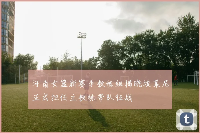 河南女篮新赛季教练组揭晓埃莱尼正式担任主教练带队征战