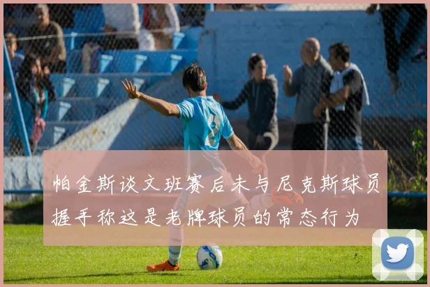 帕金斯谈文班赛后未与尼克斯球员握手称这是老牌球员的常态行为