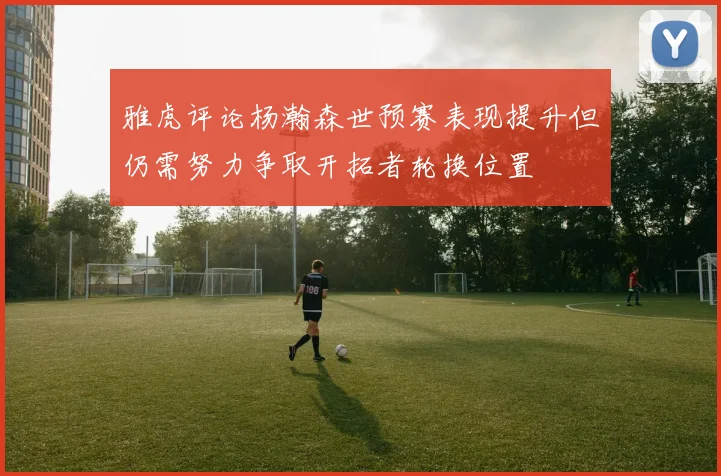 雅虎评论杨瀚森世预赛表现提升但仍需努力争取开拓者轮换位置