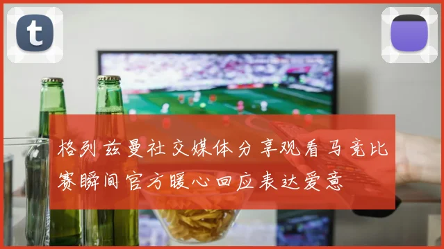 格列兹曼社交媒体分享观看马竞比赛瞬间官方暖心回应表达爱意