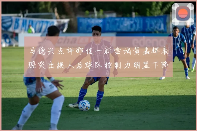 马德兴点评邵佳一新尝试黄嘉辉表现突出换人后球队控制力明显下降
