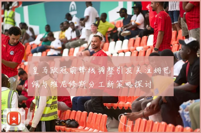 皇马欧冠前锋线调整引发关注姆巴佩与维尼修斯分工新策略探讨